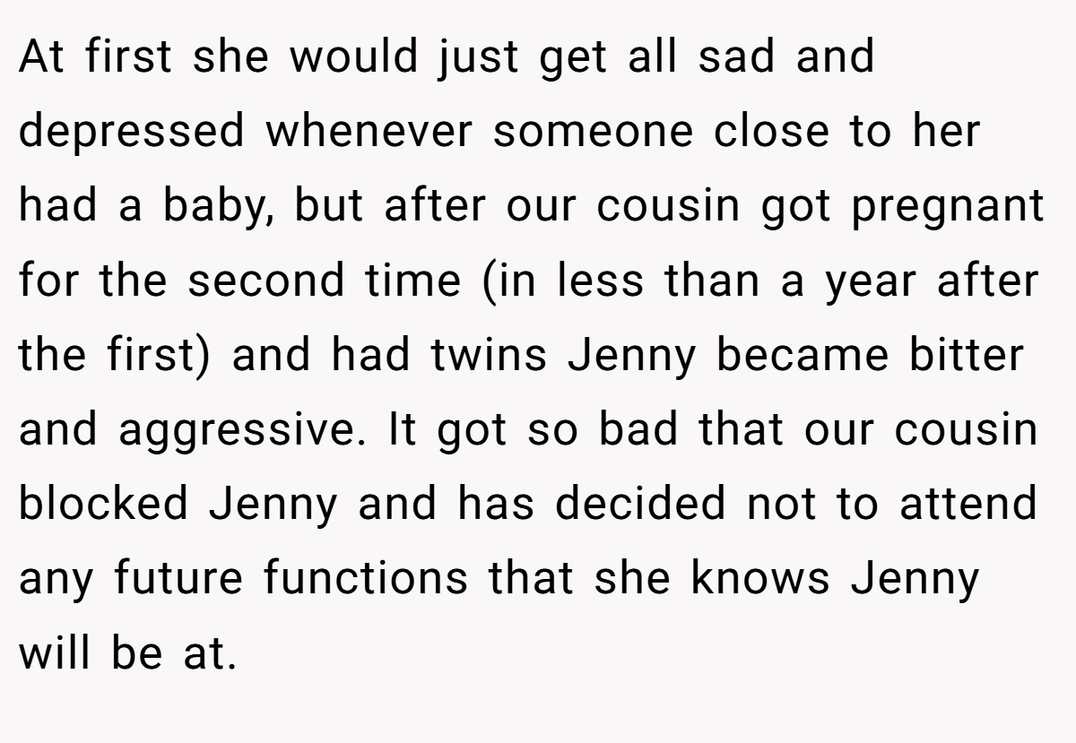 At first she would just get all sad and depressed whenever someone close to her had a baby, but after our cousin got pregnant for the second time (in less than a year after the first) and had twins Jenny became bitter and aggressive. It got so bad that our cousin blocked Jenny and has decided not to attend any future functions that she knows Jenny will be at.