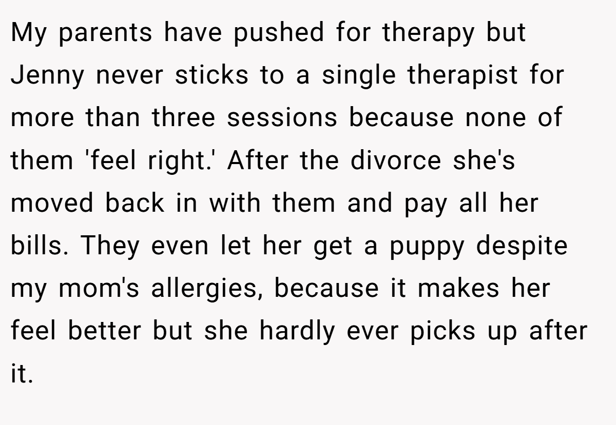 My parents have pushed for therapy but Jenny never sticks to a single therapist for more than three sessions because none of them 'feel right.' After the divorce she's moved back in with them and pay all her bills. They even let her get a puppy despite my mom's allergies, because it makes her feel better but she hardly ever picks up after it.