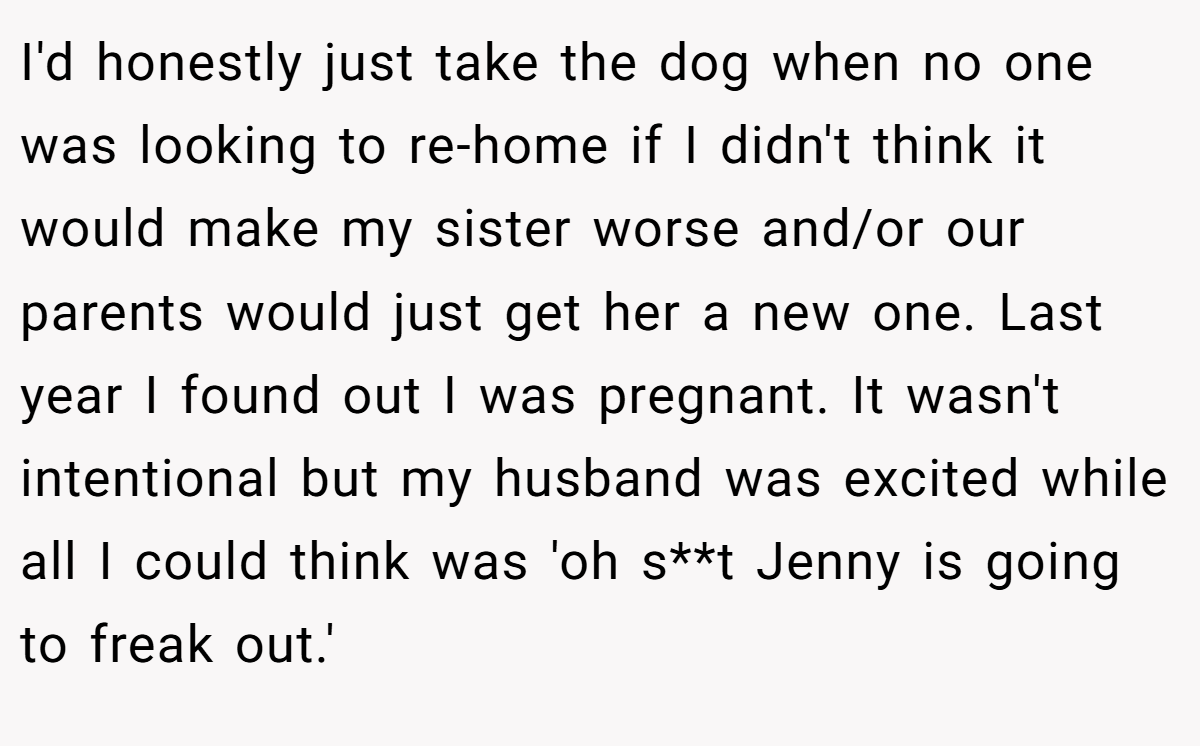 I'd honestly just take the dog when no one was looking to re-home if I didn't think it would make my sister worse and/or our parents would just get her a new one. Last year I found out I was pregnant. It wasn't intentional but my husband was excited while all I could think was 'oh s**t Jenny is going to freak out.'
