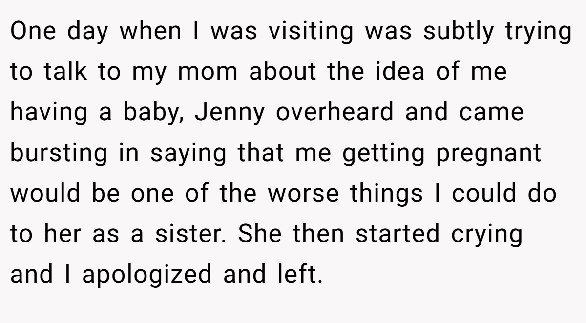 One day when I was visiting was subtly trying to talk to my mom about the idea of me having a baby, Jenny overheard and came bursting in saying that me getting pregnant would be one of the worse things I could do to her as a sister. She then started crying and I apologized and left.