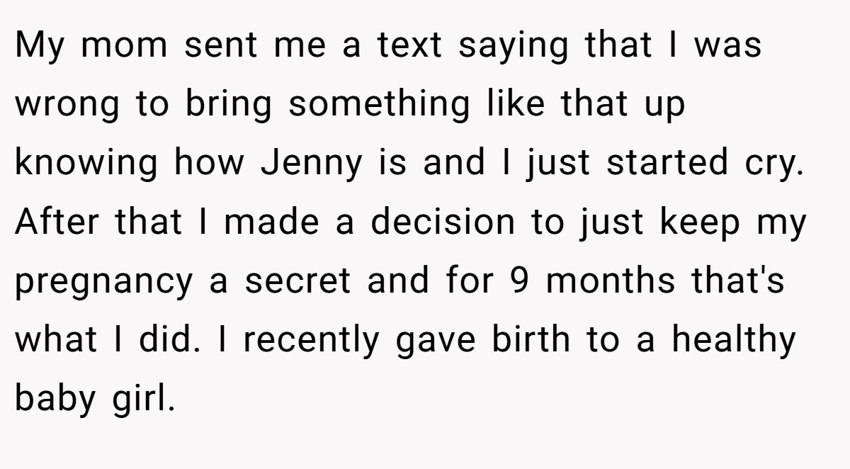 My mom sent me a text saying that I was wrong to bring something like that up knowing how Jenny is and I just started cry. After that I made a decision to just keep my pregnancy a secret and for 9 months that's what I did. I recently gave birth to a healthy baby girl.
