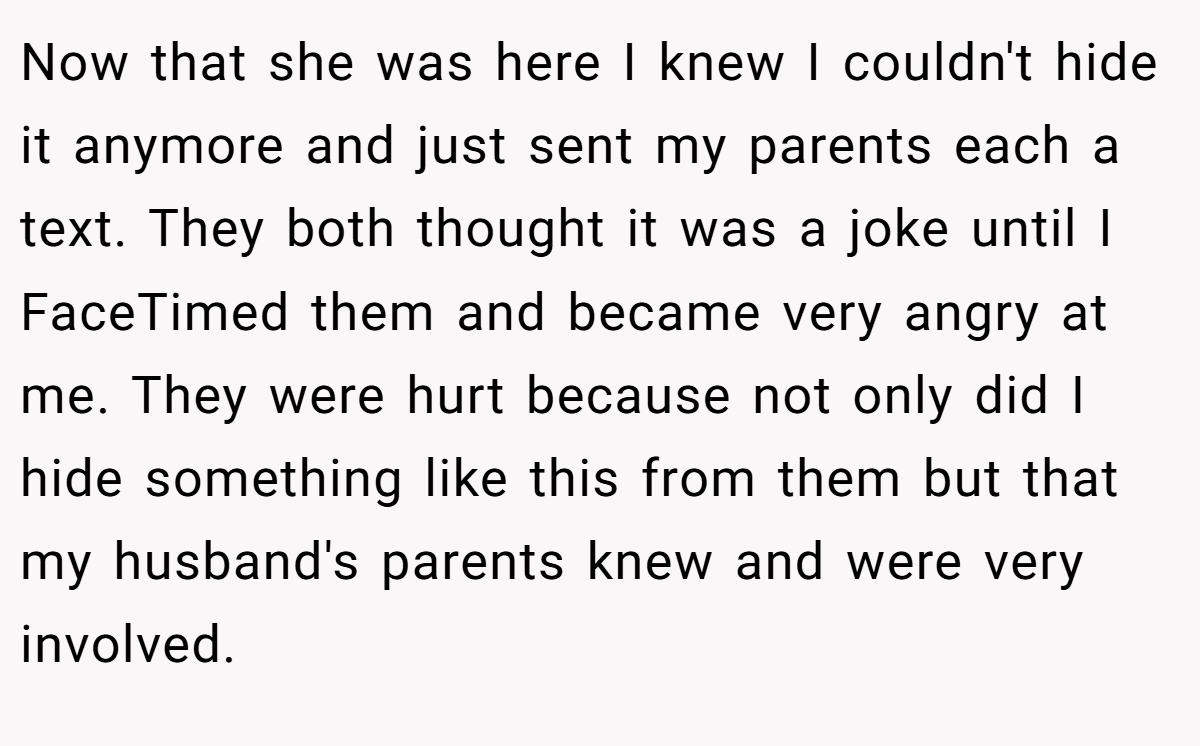 Now that she was here I knew I couldn't hide it anymore and just sent my parents each a text. They both thought it was a joke until I FaceTimed them and became very angry at me. They were hurt because not only did I hide something like this from them but that my husband's parents knew and were very involved.
