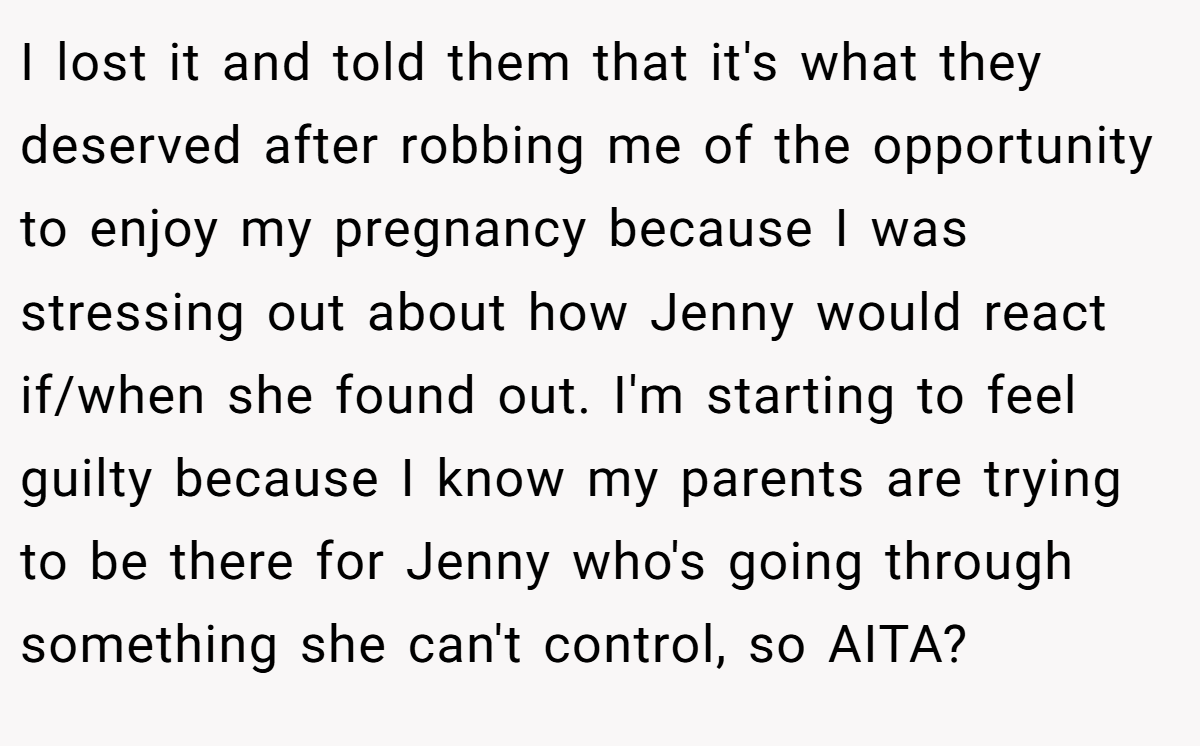 I lost it and told them that it's what they deserved after robbing me of the opportunity to enjoy my pregnancy because I was stressing out about how Jenny would react if/when she found out. I'm starting to feel guilty because I know my parents are trying to be there for Jenny who's going through something she can't control, so AITA?