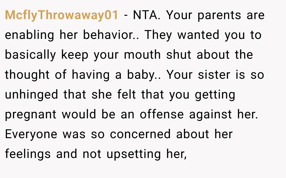 McflyThrowaway01 - NTA. Your parents are enabling her behavior.. They wanted you to basically keep your mouth shut about the thought of having a baby.. Your sister is so unhinged that she felt that you getting pregnant would be an offense against her. Everyone was so concerned about her feelings and not upsetting her,