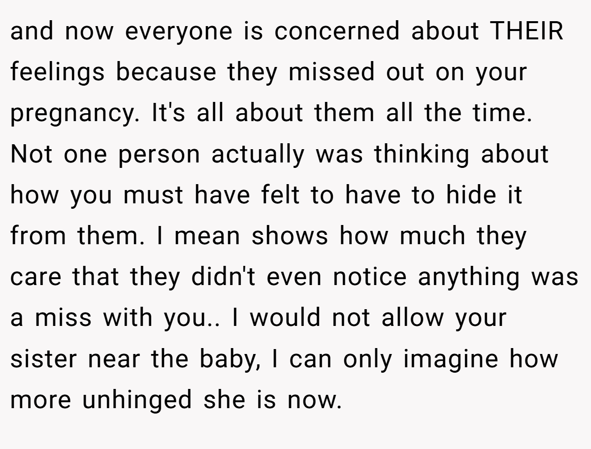 and now everyone is concerned about THEIR feelings because they missed out on your pregnancy. It's all about them all the time. Not one person actually was thinking about how you must have felt to have to hide it from them. I mean shows how much they care that they didn't even notice anything was a miss with you.. I would not allow your sister near the baby, I can only imagine how more unhinged she is now.