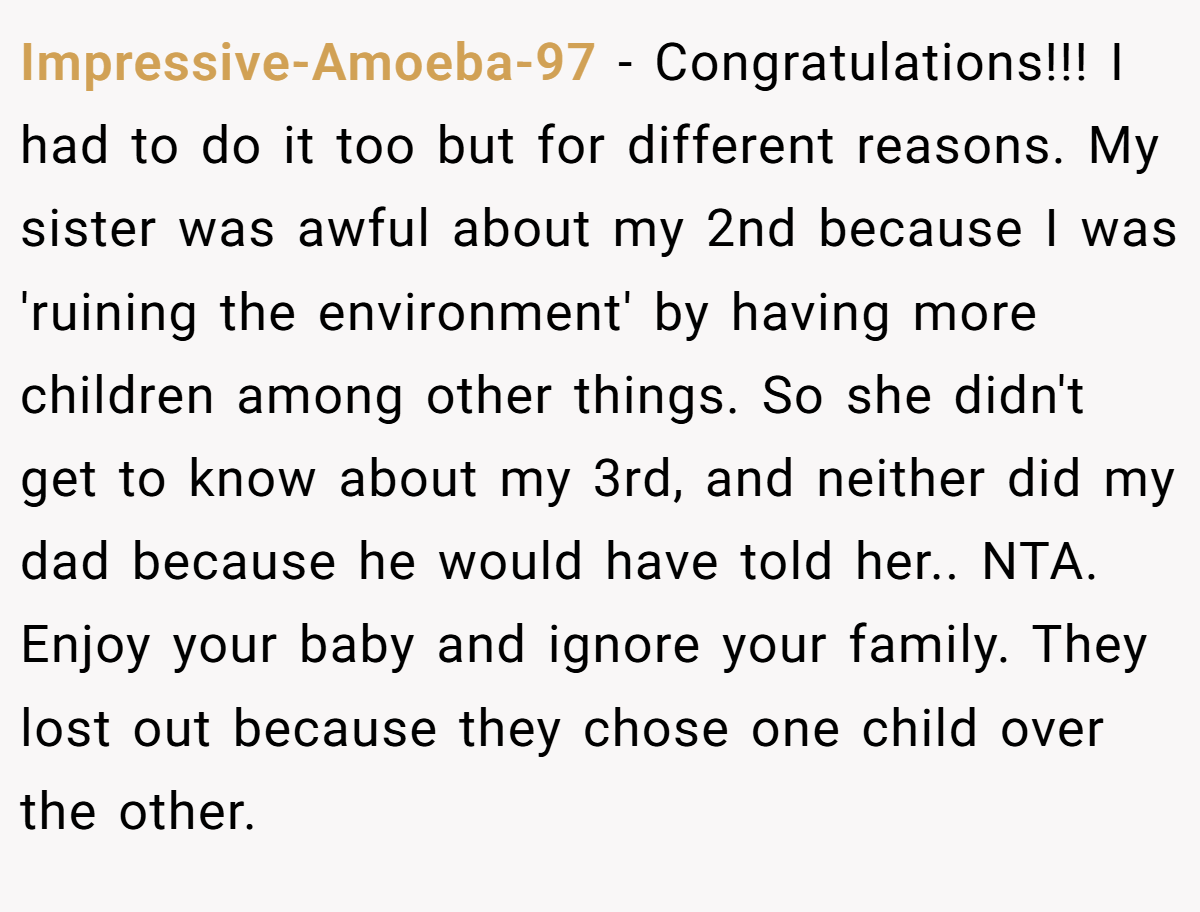 Impressive-Amoeba-97 - Congratulations!!! I had to do it too but for different reasons. My sister was awful about my 2nd because I was 'ruining the environment' by having more children among other things. So she didn't get to know about my 3rd, and neither did my dad because he would have told her.. NTA. Enjoy your baby and ignore your family. They lost out because they chose one child over the other.