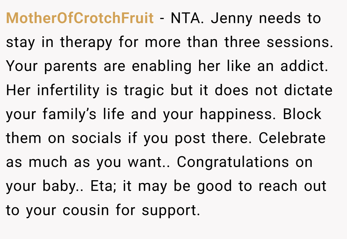 MotherOfCrotchFruit - NTA. Jenny needs to stay in therapy for more than three sessions. Your parents are enabling her like an addict. Her infertility is tragic but it does not dictate your family’s life and your happiness. Block them on socials if you post there. Celebrate as much as you want.. Congratulations on your baby.. Eta; it may be good to reach out to your cousin for support.