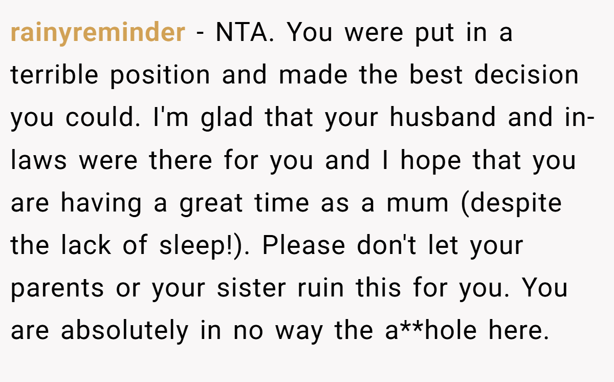 rainyreminder - NTA. You were put in a terrible position and made the best decision you could. I'm glad that your husband and in-laws were there for you and I hope that you are having a great time as a mum (despite the lack of sleep!). Please don't let your parents or your sister ruin this for you. You are absolutely in no way the a**hole here.