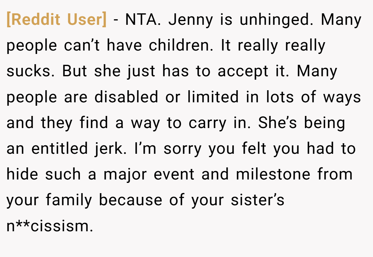 [Reddit User] - NTA. Jenny is unhinged. Many people can’t have children. It really really sucks. But she just has to accept it. Many people are disabled or limited in lots of ways and they find a way to carry in. She’s being an entitled jerk. I’m sorry you felt you had to hide such a major event and milestone from your family because of your sister’s n**cissism.
