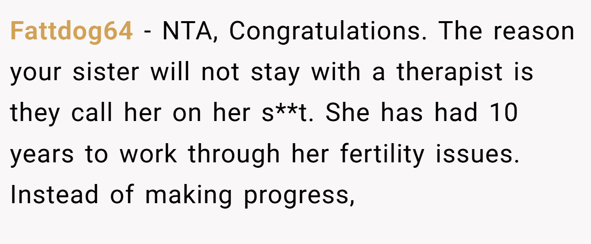 Fattdog64 - NTA, Congratulations. The reason your sister will not stay with a therapist is they call her on her s**t. She has had 10 years to work through her fertility issues. Instead of making progress,