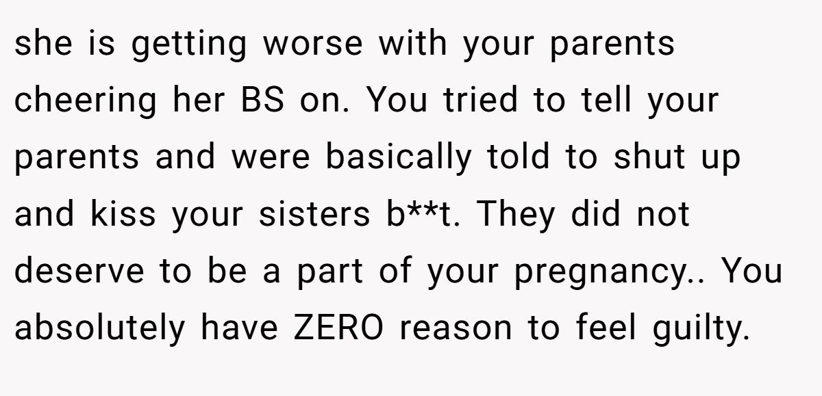 she is getting worse with your parents cheering her BS on. You tried to tell your parents and were basically told to shut up and kiss your sisters b**t. They did not deserve to be a part of your pregnancy.. You absolutely have ZERO reason to feel guilty.
