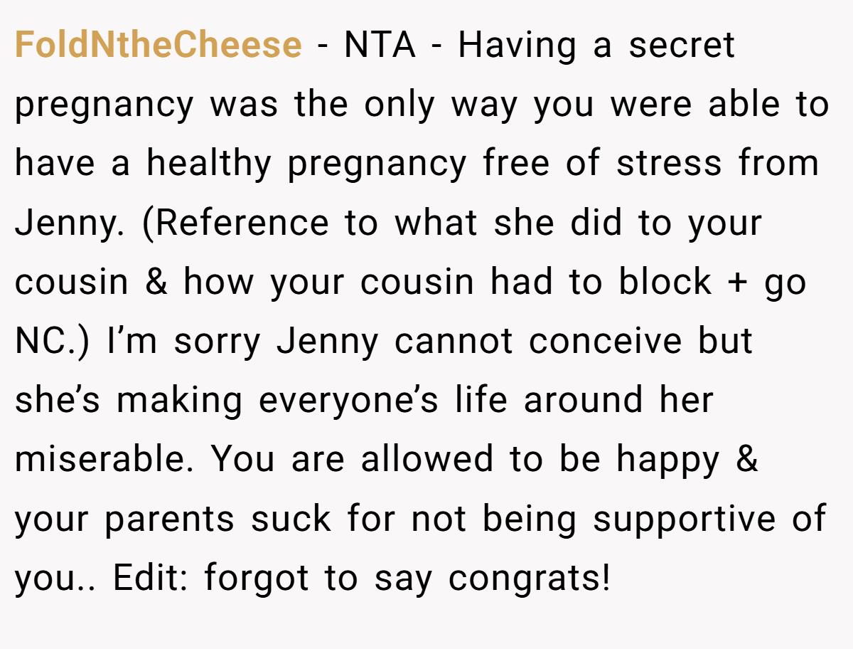 FoldNtheCheese - NTA - Having a secret pregnancy was the only way you were able to have a healthy pregnancy free of stress from Jenny. (Reference to what she did to your cousin & how your cousin had to block + go NC.) I’m sorry Jenny cannot conceive but she’s making everyone’s life around her miserable. You are allowed to be happy & your parents suck for not being supportive of you.. Edit: forgot to say congrats!