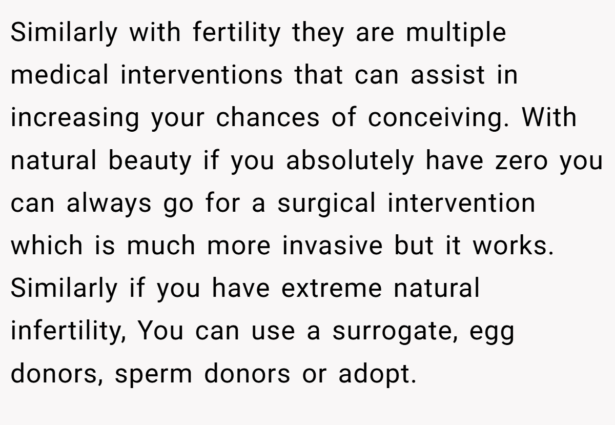Similarly with fertility they are multiple medical interventions that can assist in increasing your chances of conceiving. With natural beauty if you absolutely have zero you can always go for a surgical intervention which is much more invasive but it works. Similarly if you have extreme natural infertility, You can use a surrogate, egg donors, sperm donors or adopt.