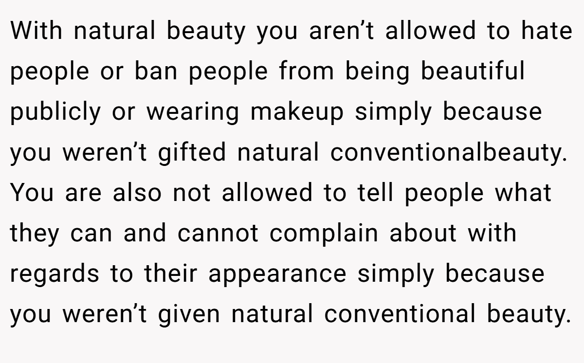 With natural beauty you aren’t allowed to hate people or ban people from being beautiful publicly or wearing makeup simply because you weren’t gifted natural conventionalbeauty. You are also not allowed to tell people what they can and cannot complain about with regards to their appearance simply because you weren’t given natural conventional beauty.