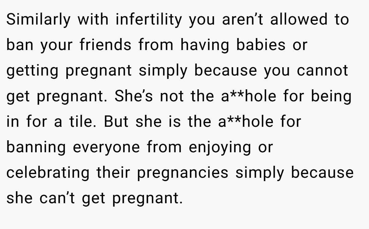 Similarly with infertility you aren’t allowed to ban your friends from having babies or getting pregnant simply because you cannot get pregnant. She’s not the a**hole for being in for a tile. But she is the a**hole for banning everyone from enjoying or celebrating their pregnancies simply because she can’t get pregnant.
