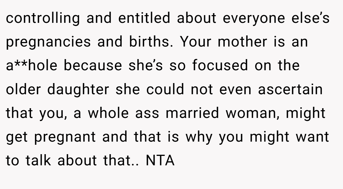 controlling and entitled about everyone else’s pregnancies and births. Your mother is an a**hole because she’s so focused on the older daughter she could not even ascertain that you, a whole ass married woman, might get pregnant and that is why you might want to talk about that.. NTA