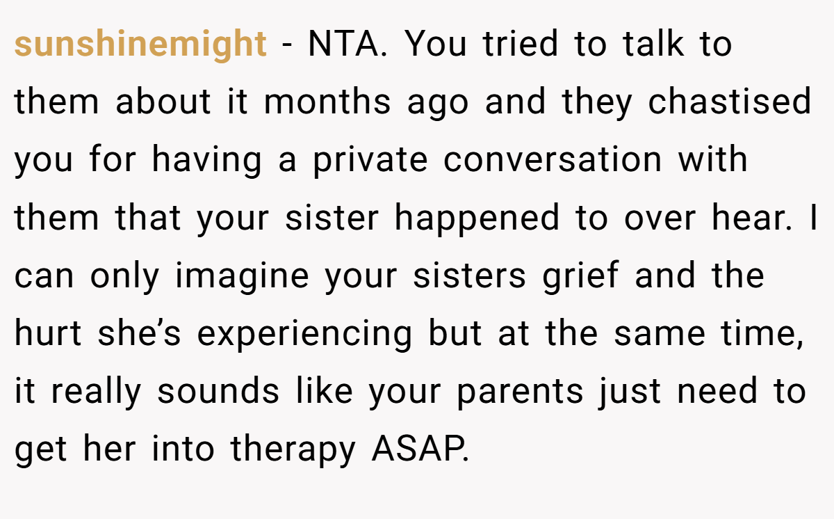 sunshinemight - NTA. You tried to talk to them about it months ago and they chastised you for having a private conversation with them that your sister happened to over hear. I can only imagine your sisters grief and the hurt she’s experiencing but at the same time, it really sounds like your parents just need to get her into therapy ASAP.