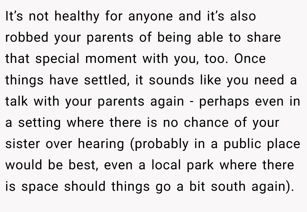 It’s not healthy for anyone and it’s also robbed your parents of being able to share that special moment with you, too. Once things have settled, it sounds like you need a talk with your parents again - perhaps even in a setting where there is no chance of your sister over hearing (probably in a public place would be best, even a local park where there is space should things go a bit south again).