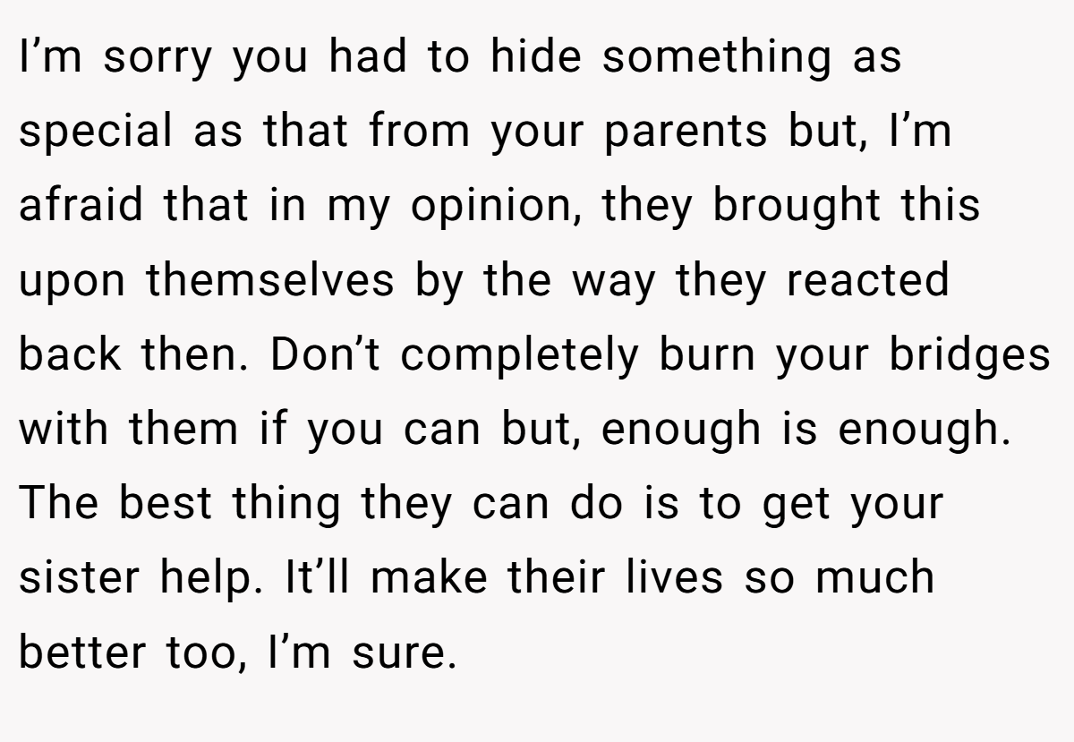 I’m sorry you had to hide something as special as that from your parents but, I’m afraid that in my opinion, they brought this upon themselves by the way they reacted back then. Don’t completely burn your bridges with them if you can but, enough is enough. The best thing they can do is to get your sister help. It’ll make their lives so much better too, I’m sure.