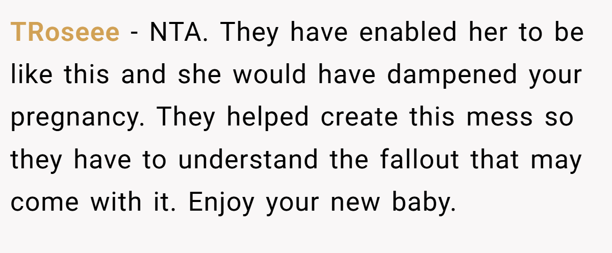 TRoseee - NTA. They have enabled her to be like this and she would have dampened your pregnancy. They helped create this mess so they have to understand the fallout that may come with it. Enjoy your new baby.