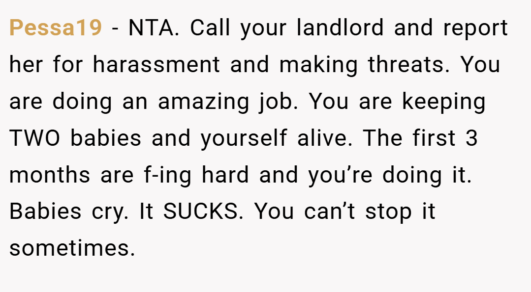 Pessa19 − NTA. Call your landlord and report her for harassment and making threats. You are doing an amazing job. You are keeping TWO babies and yourself alive. The first 3 months are f-ing hard and you’re doing it. Babies cry. It SUCKS. You can’t stop it sometimes.