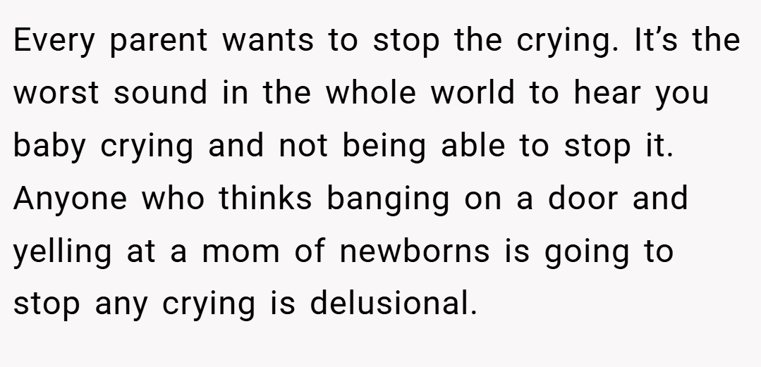Every parent wants to stop the crying. It’s the worst sound in the whole world to hear you baby crying and not being able to stop it. Anyone who thinks banging on a door and yelling at a mom of newborns is going to stop any crying is delusional.