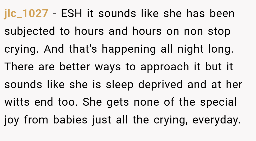jlc_1027 − ESH it sounds like she has been subjected to hours and hours on non stop crying. And that's happening all night long. There are better ways to approach it but it sounds like she is sleep deprived and at her witts end too. She gets none of the special joy from babies just all the crying, everyday.