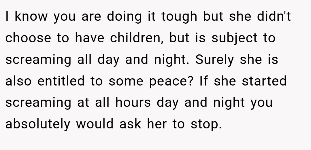 I know you are doing it tough but she didn't choose to have children, but is subject to screaming all day and night. Surely she is also entitled to some peace? If she started screaming at all hours day and night you absolutely would ask her to stop.