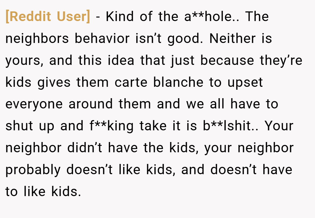 [Reddit User] − Kind of the a**hole.. The neighbors behavior isn’t good. Neither is yours, and this idea that just because they’re kids gives them carte blanche to upset everyone around them and we all have to shut up and f**king take it is b**lshit.. Your neighbor didn’t have the kids, your neighbor probably doesn’t like kids, and doesn’t have to like kids.