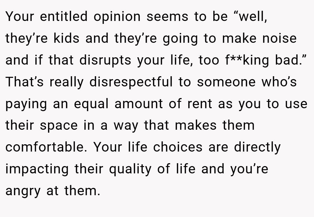 Your entitled opinion seems to be “well, they’re kids and they’re going to make noise and if that disrupts your life, too f**king bad.” That’s really disrespectful to someone who’s paying an equal amount of rent as you to use their space in a way that makes them comfortable. Your life choices are directly impacting their quality of life and you’re angry at them.