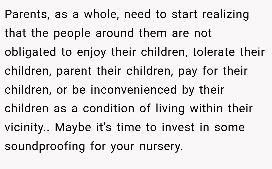 Parents, as a whole, need to start realizing that the people around them are not obligated to enjoy their children, tolerate their children, parent their children, pay for their children, or be inconvenienced by their children as a condition of living within their vicinity.. Maybe it’s time to invest in some soundproofing for your nursery.