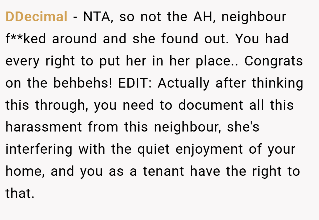 DDecimal − NTA, so not the AH, neighbour f**ked around and she found out. You had every right to put her in her place.. Congrats on the behbehs! EDIT: Actually after thinking this through, you need to document all this harassment from this neighbour, she's interfering with the quiet enjoyment of your home, and you as a tenant have the right to that.
