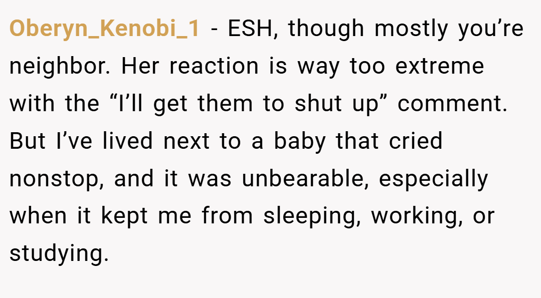 Oberyn_Kenobi_1 − ESH, though mostly you’re neighbor. Her reaction is way too extreme with the “I’ll get them to shut up” comment. But I’ve lived next to a baby that cried nonstop, and it was unbearable, especially when it kept me from sleeping, working, or studying.