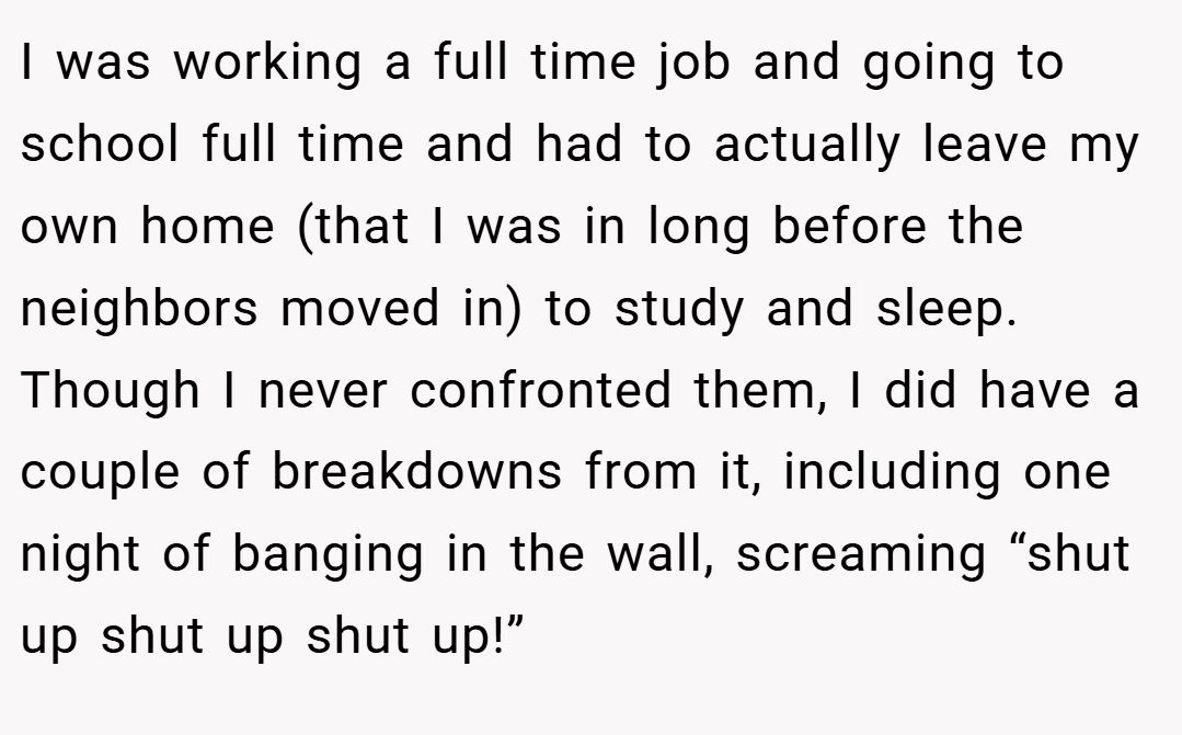 I was working a full time job and going to school full time and had to actually leave my own home (that I was in long before the neighbors moved in) to study and sleep. Though I never confronted them, I did have a couple of breakdowns from it, including one night of banging in the wall, screaming “shut up shut up shut up!”
