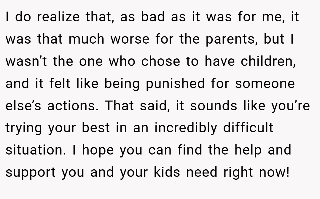 I do realize that, as bad as it was for me, it was that much worse for the parents, but I wasn’t the one who chose to have children, and it felt like being punished for someone else’s actions. That said, it sounds like you’re trying your best in an incredibly difficult situation. I hope you can find the help and support you and your kids need right now!