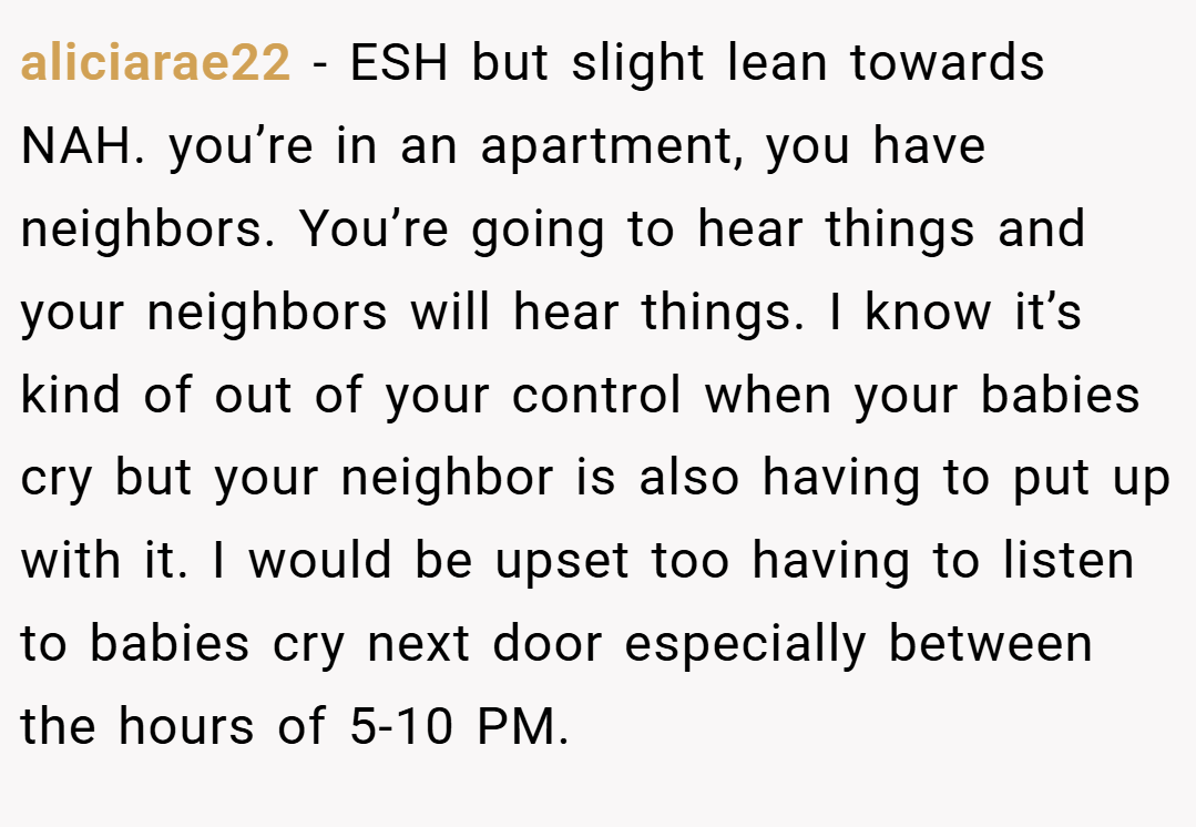 aliciarae22 − ESH but slight lean towards NAH. you’re in an apartment, you have neighbors. You’re going to hear things and your neighbors will hear things. I know it’s kind of out of your control when your babies cry but your neighbor is also having to put up with it. I would be upset too having to listen to babies cry next door especially between the hours of 5-10 PM.