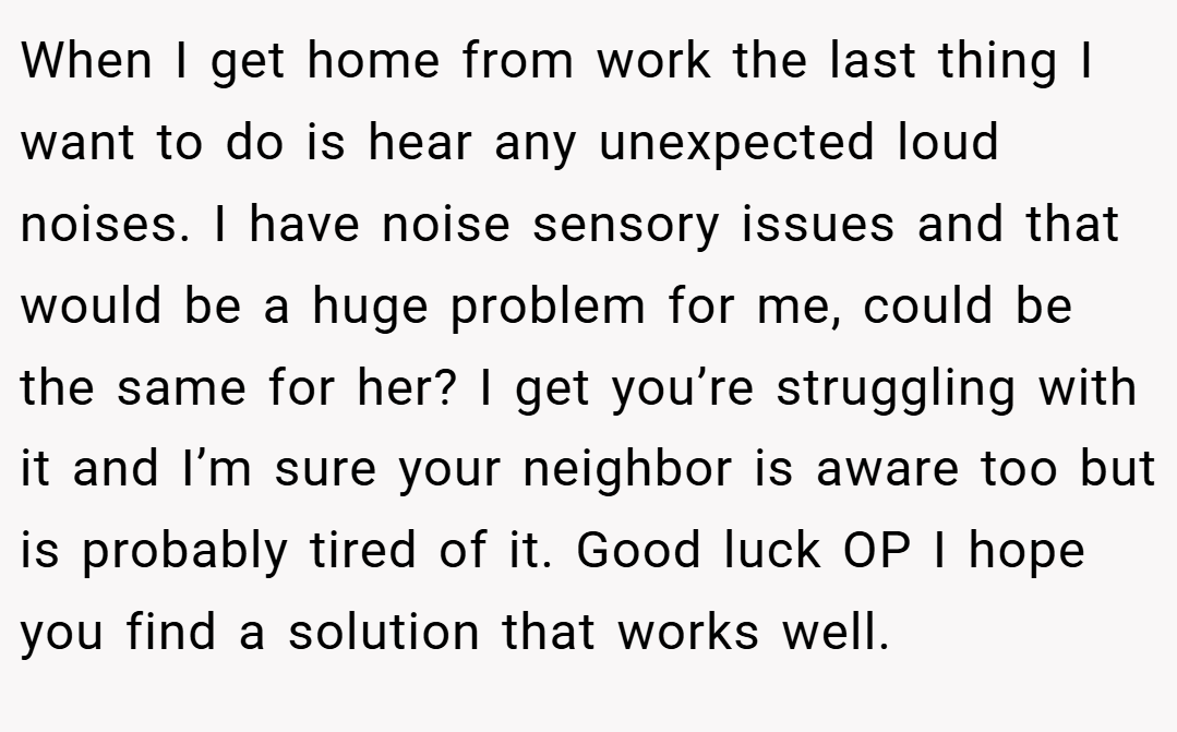 When I get home from work the last thing I want to do is hear any unexpected loud noises. I have noise sensory issues and that would be a huge problem for me, could be the same for her? I get you’re struggling with it and I’m sure your neighbor is aware too but is probably tired of it. Good luck OP I hope you find a solution that works well.