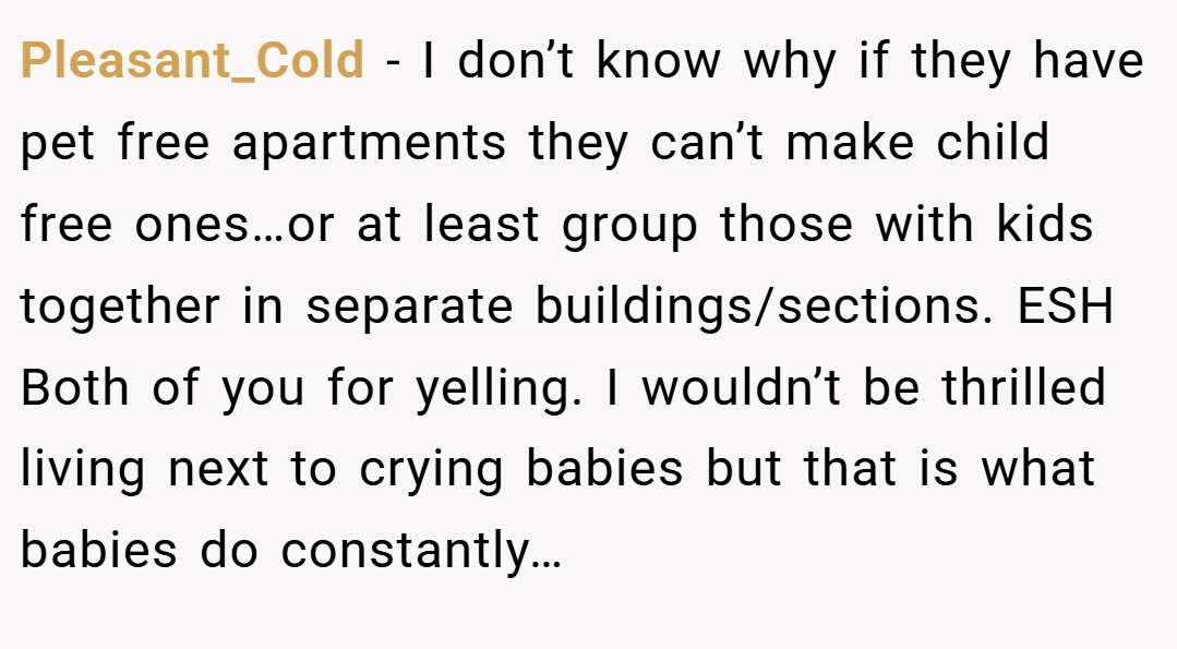 Pleasant_Cold − I don’t know why if they have pet free apartments they can’t make child free ones…or at least group those with kids together in separate buildings/sections. ESH Both of you for yelling. I wouldn’t be thrilled living next to crying babies but that is what babies do constantly…