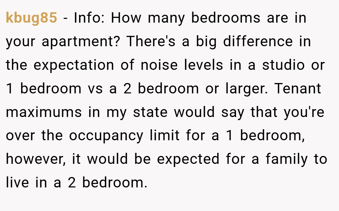 kbug85 − Info: How many bedrooms are in your apartment? There's a big difference in the expectation of noise levels in a studio or 1 bedroom vs a 2 bedroom or larger. Tenant maximums in my state would say that you're over the occupancy limit for a 1 bedroom, however, it would be expected for a family to live in a 2 bedroom.