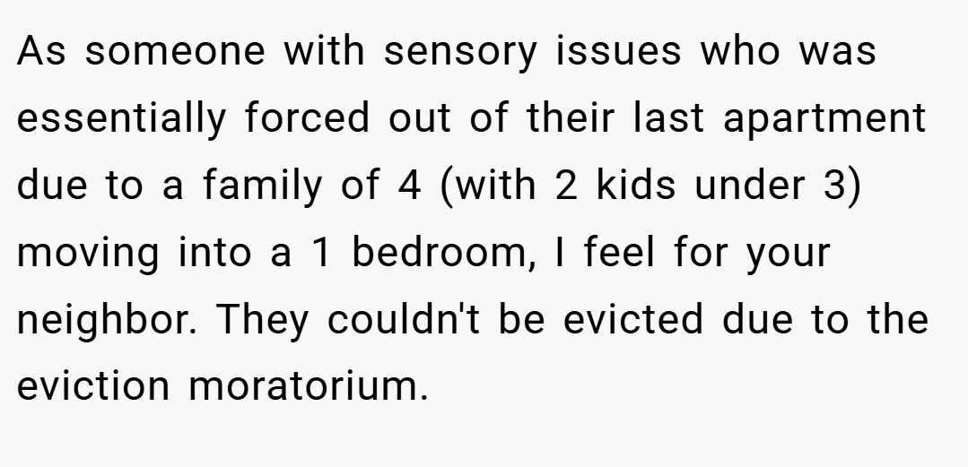As someone with sensory issues who was essentially forced out of their last apartment due to a family of 4 (with 2 kids under 3) moving into a 1 bedroom, I feel for your neighbor. They couldn't be evicted due to the eviction moratorium.
