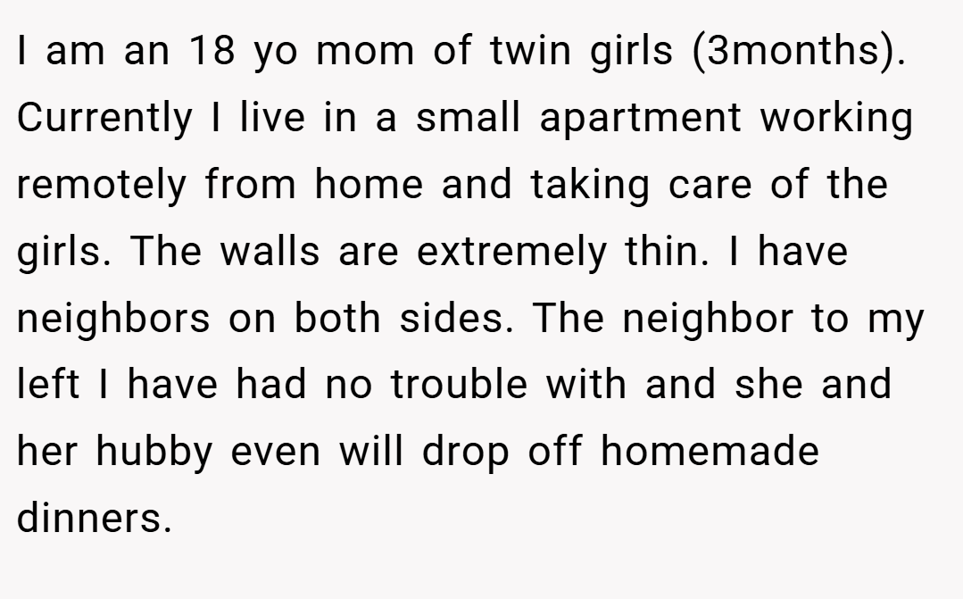 I am an 18 yo mom of twin girls (3months). Currently I live in a small apartment working remotely from home and taking care of the girls. The walls are extremely thin. I have neighbors on both sides. The neighbor to my left I have had no trouble with and she and her hubby even will drop off homemade dinners.