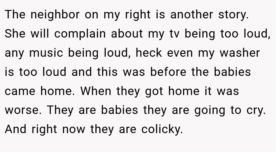 The neighbor on my right is another story. She will complain about my tv being too loud, any music being loud, heck even my washer is too loud and this was before the babies came home. When they got home it was worse. They are babies they are going to cry. And right now they are colicky.