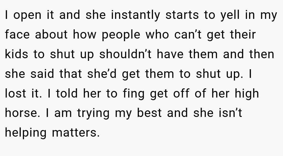 I open it and she instantly starts to yell in my face about how people who can’t get their kids to shut up shouldn’t have them and then she said that she’d get them to shut up. I lost it. I told her to fing get off of her high horse. I am trying my best and she isn’t helping matters.