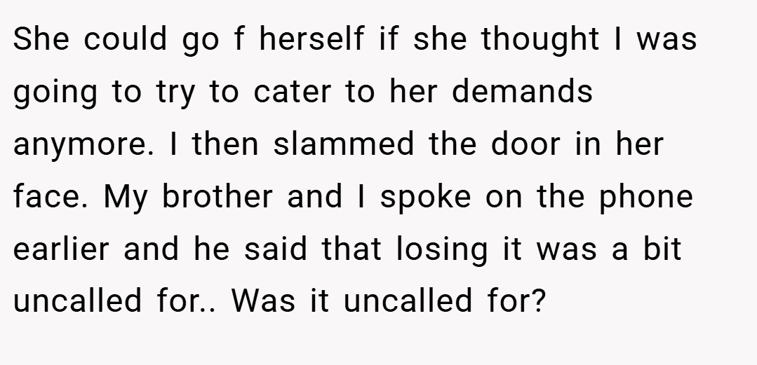 She could go f herself if she thought I was going to try to cater to her demands anymore. I then slammed the door in her face. My brother and I spoke on the phone earlier and he said that losing it was a bit uncalled for.. Was it uncalled for?