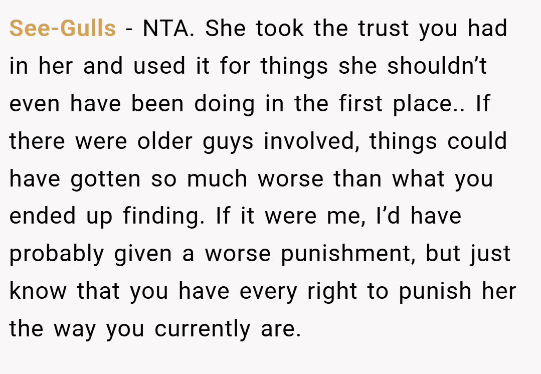 See-Gulls − NTA. She took the trust you had in her and used it for things she shouldn’t even have been doing in the first place.. If there were older guys involved, things could have gotten so much worse than what you ended up finding. If it were me, I’d have probably given a worse punishment, but just know that you have every right to punish her the way you currently are.