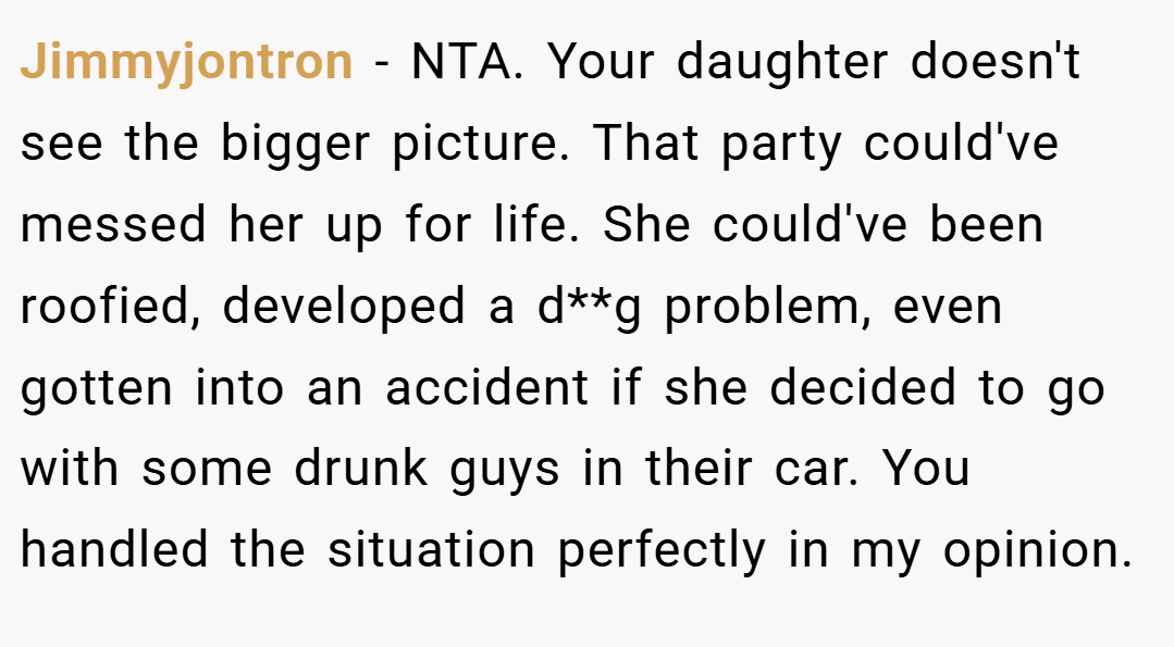 Jimmyjontron − NTA. Your daughter doesn't see the bigger picture. That party could've messed her up for life. She could've been roofied, developed a d**g problem, even gotten into an accident if she decided to go with some drunk guys in their car. You handled the situation perfectly in my opinion.
