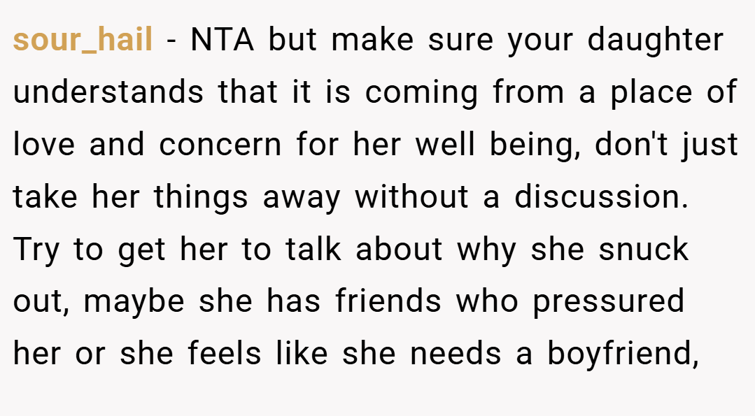 sour_hail − NTA but make sure your daughter understands that it is coming from a place of love and concern for her well being, don't just take her things away without a discussion. Try to get her to talk about why she snuck out, maybe she has friends who pressured her or she feels like she needs a boyfriend,