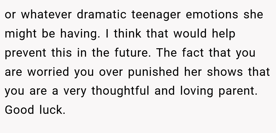 or whatever dramatic teenager emotions she might be having. I think that would help prevent this in the future. The fact that you are worried you over punished her shows that you are a very thoughtful and loving parent. Good luck.