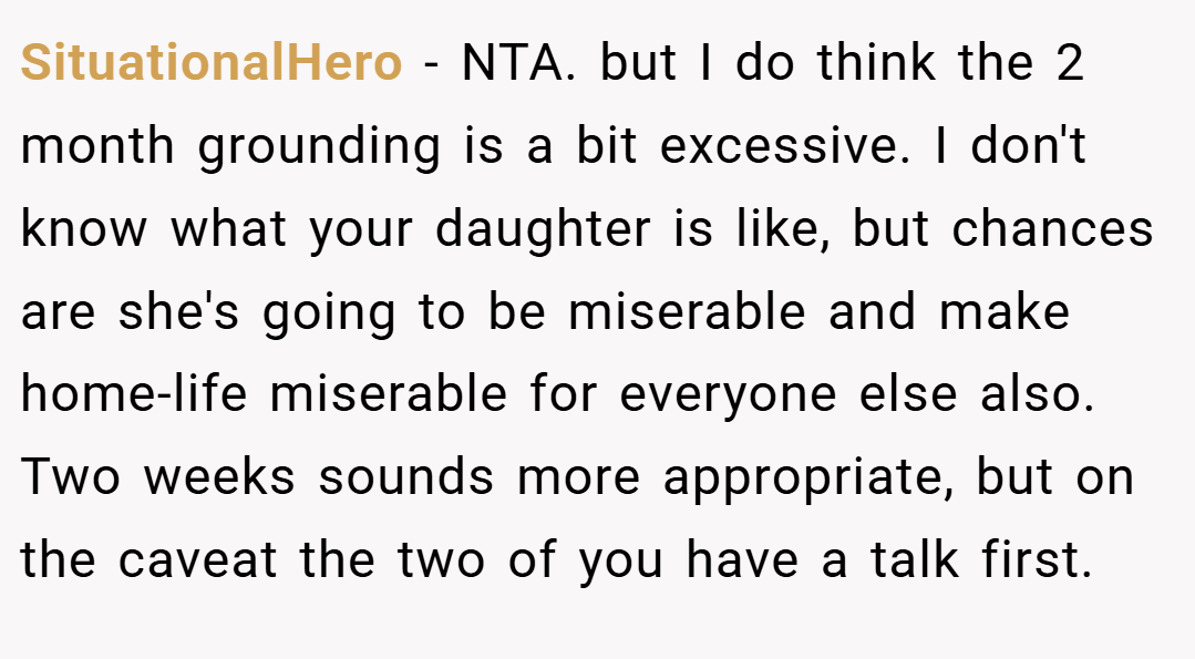 SituationalHero − NTA. but I do think the 2 month grounding is a bit excessive. I don't know what your daughter is like, but chances are she's going to be miserable and make home-life miserable for everyone else also. Two weeks sounds more appropriate, but on the caveat the two of you have a talk first.