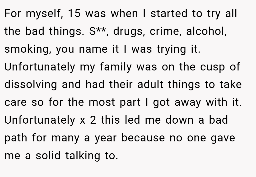 For myself, 15 was when I started to try all the bad things. S**, drugs, crime, alcohol, smoking, you name it I was trying it. Unfortunately my family was on the cusp of dissolving and had their adult things to take care so for the most part I got away with it. Unfortunately x 2 this led me down a bad path for many a year because no one gave me a solid talking to.